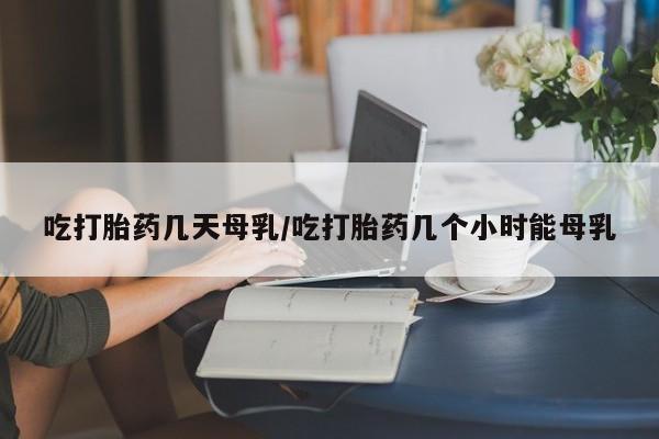 药流药微信吃打胎药几天母乳/吃打胎药几个小时能母乳