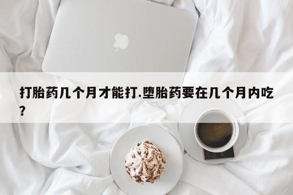 药流药微信打胎药几个月才能打.堕胎药要在几个月内吃？