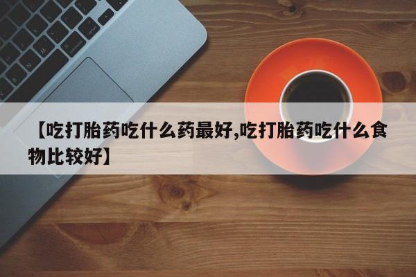 药流药微信【吃打胎药吃什么药最好,吃打胎药吃什么食物比较好】