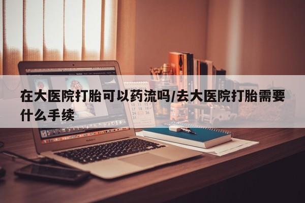 药流药微信在大医院打胎可以药流吗/去大医院打胎需要什么手续