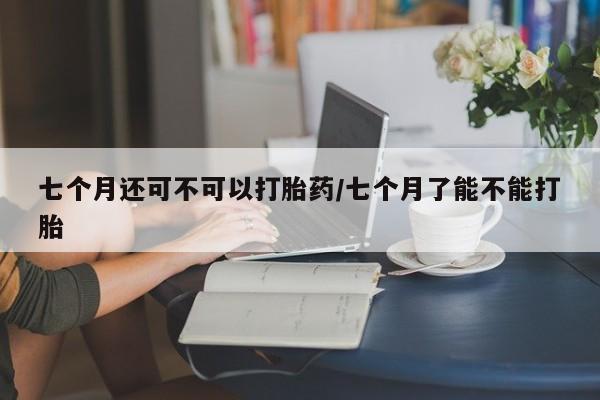药流药微信七个月还可不可以打胎药/七个月了能不能打胎