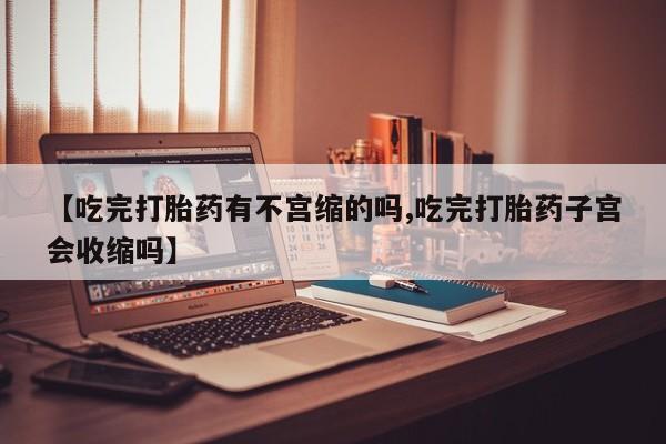 药流药微信【吃完打胎药有不宫缩的吗,吃完打胎药子宫会收缩吗】