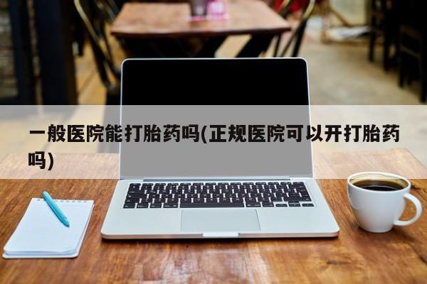 药流药微信一般医院能打胎药吗(正规医院可以开打胎药吗)