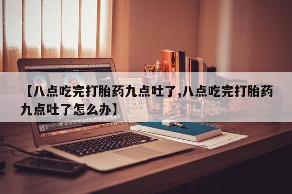 药流药微信【八点吃完打胎药九点吐了,八点吃完打胎药九点吐了怎么办】