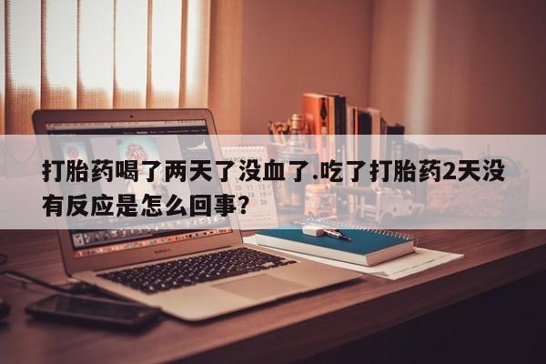 药流药微信打胎药喝了两天了没血了.吃了打胎药2天没有反应是怎么回事？