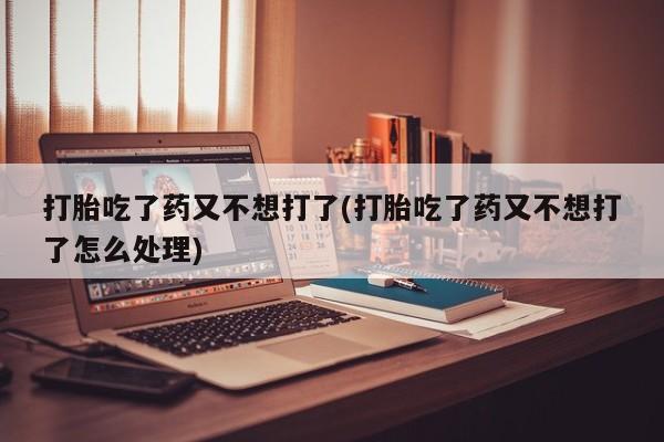 药流药微信打胎吃了药又不想打了(打胎吃了药又不想打了怎么处理)