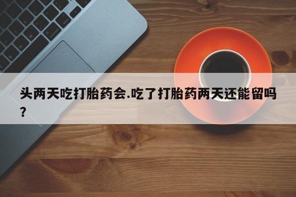 药流药微信头两天吃打胎药会.吃了打胎药两天还能留吗？