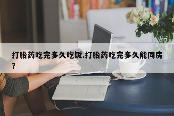 药流药微信打胎药吃完多久吃饭.打胎药吃完多久能同房？