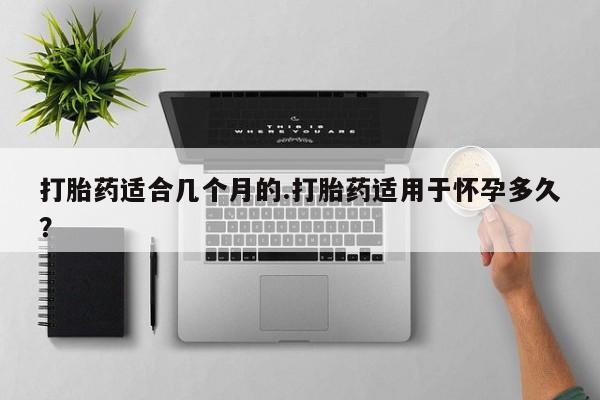 药流药微信打胎药适合几个月的.打胎药适用于怀孕多久？