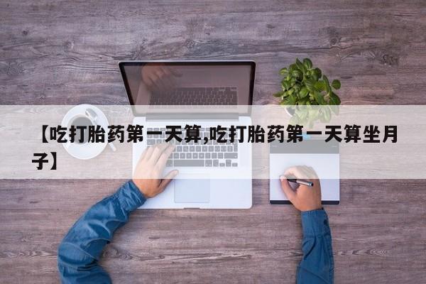 药流药微信【吃打胎药第一天算,吃打胎药第一天算坐月子】