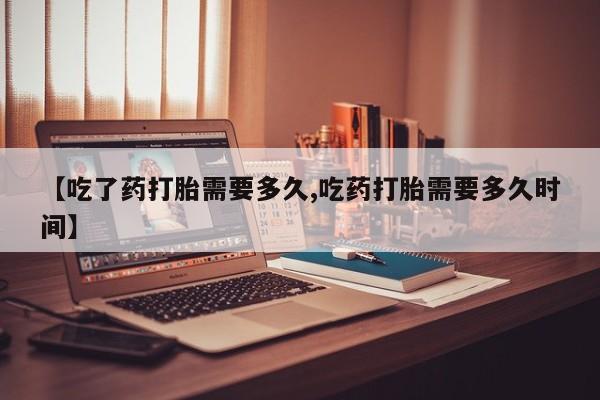 药流药微信【吃了药打胎需要多久,吃药打胎需要多久时间】