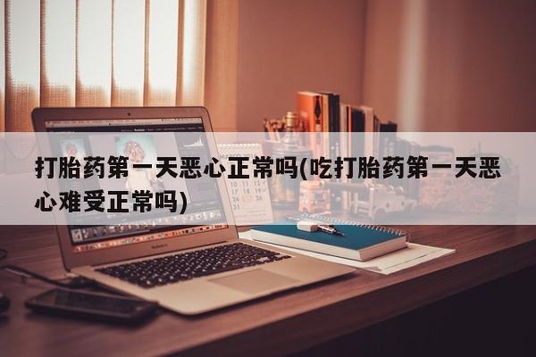 药流药微信打胎药第一天恶心正常吗(吃打胎药第一天恶心难受正常吗)