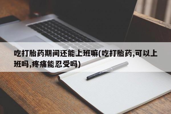 药流药微信吃打胎药期间还能上班嘛(吃打胎药,可以上班吗,疼痛能忍受吗)
