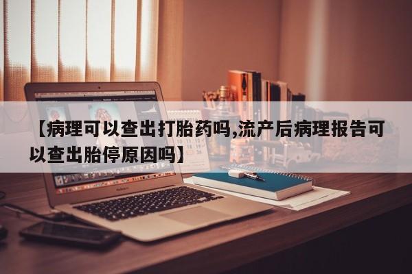 药流药微信【病理可以查出打胎药吗,流产后病理报告可以查出胎停原因吗】