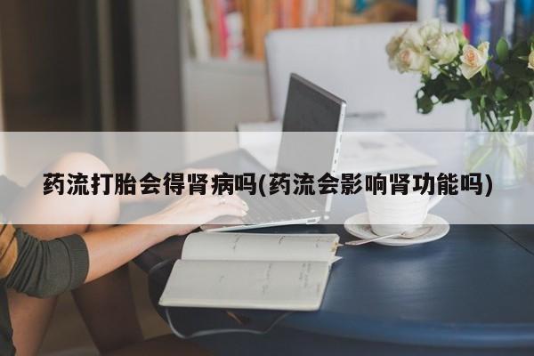 药流药微信药流打胎会得肾病吗(药流会影响肾功能吗)