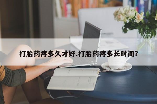 药流药微信打胎药疼多久才好.打胎药疼多长时间？