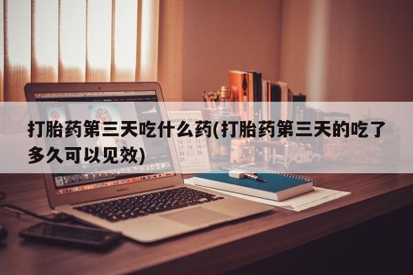 药流药微信打胎药第三天吃什么药(打胎药第三天的吃了多久可以见效)
