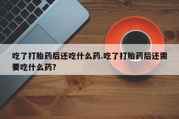 药流药微信吃了打胎药后还吃什么药.吃了打胎药后还需要吃什么药？