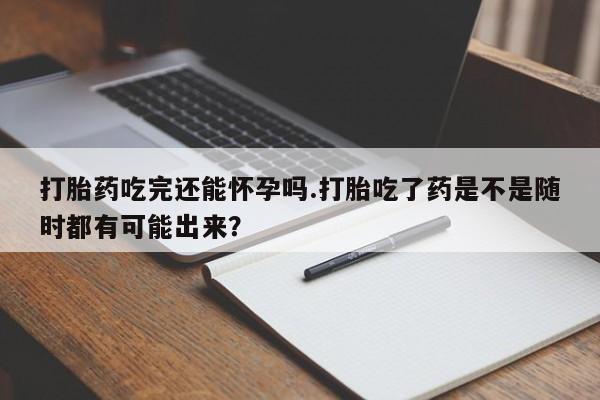 药流药微信打胎药吃完还能怀孕吗.打胎吃了药是不是随时都有可能出来？
