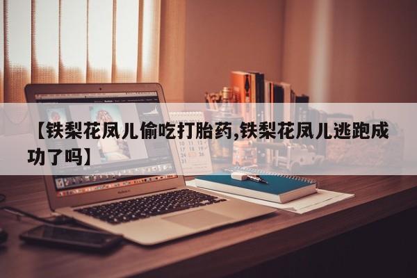 药流药微信【铁梨花凤儿偷吃打胎药,铁梨花凤儿逃跑成功了吗】