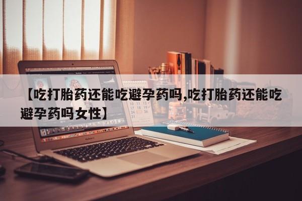 药流药微信【吃打胎药还能吃避孕药吗,吃打胎药还能吃避孕药吗女性】