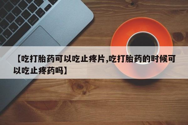 药流药微信【吃打胎药可以吃止疼片,吃打胎药的时候可以吃止疼药吗】