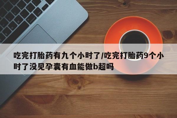 药流药微信吃完打胎药有九个小时了/吃完打胎药9个小时了没见孕囊有血能做b超吗