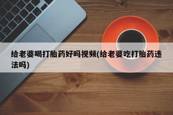 药流药微信给老婆喝打胎药好吗视频(给老婆吃打胎药违法吗)