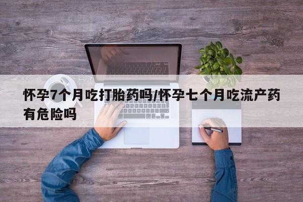 药流药微信怀孕7个月吃打胎药吗/怀孕七个月吃流产药有危险吗