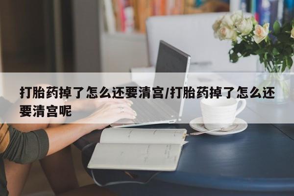 药流药微信打胎药掉了怎么还要清宫/打胎药掉了怎么还要清宫呢