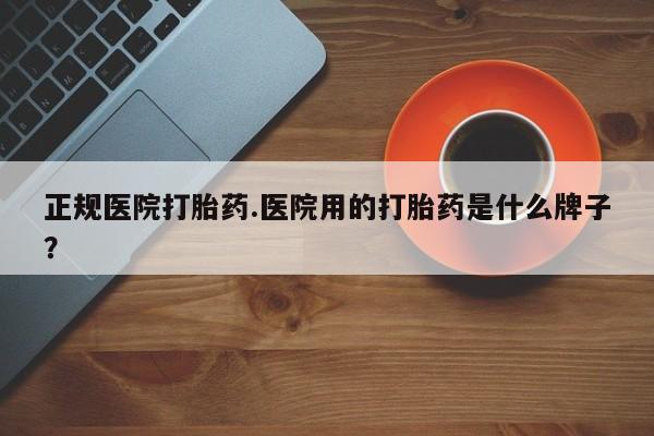 药流药微信正规医院打胎药.医院用的打胎药是什么牌子？