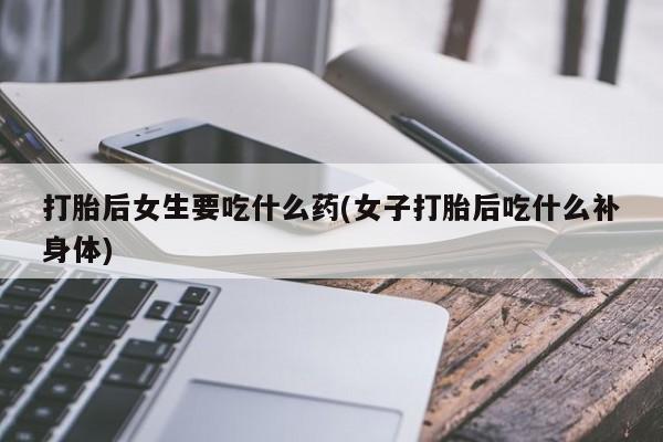 药流药微信打胎后女生要吃什么药(女子打胎后吃什么补身体)
