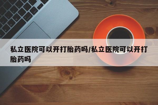药流药微信私立医院可以开打胎药吗/私立医院可以开打胎药吗