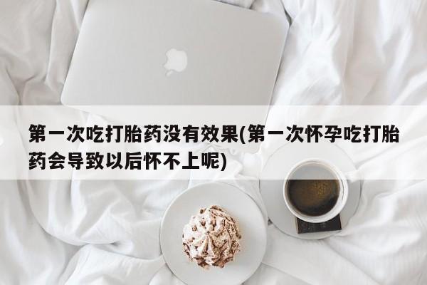 药流药微信第一次吃打胎药没有效果(第一次怀孕吃打胎药会导致以后怀不上呢)