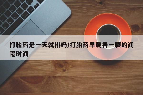 药流药微信打胎药是一天就排吗/打胎药早晚各一颗的间隔时间