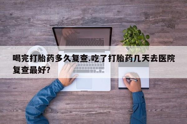 药流药微信喝完打胎药多久复查.吃了打胎药几天去医院复查最好？