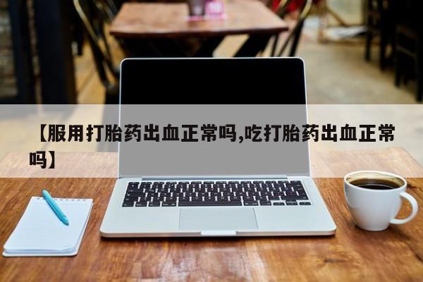 药流药微信【服用打胎药出血正常吗,吃打胎药出血正常吗】