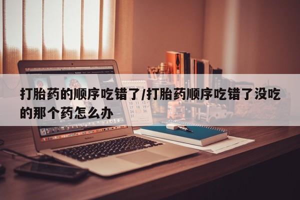 药流药微信打胎药的顺序吃错了/打胎药顺序吃错了没吃的那个药怎么办
