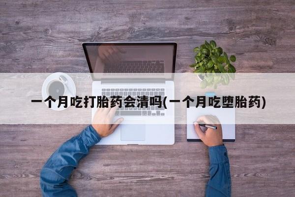 药流药微信一个月吃打胎药会清吗(一个月吃堕胎药)