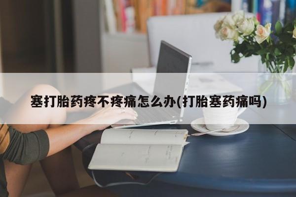 药流药微信塞打胎药疼不疼痛怎么办(打胎塞药痛吗)