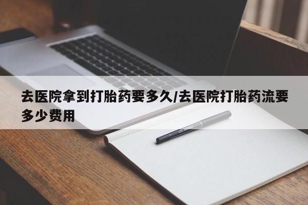 药流药微信去医院拿到打胎药要多久/去医院打胎药流要多少费用