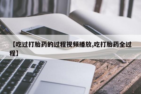 药流药微信【吃过打胎药的过程视频播放,吃打胎药全过程】