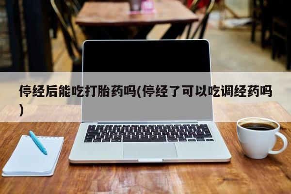 药流药微信停经后能吃打胎药吗(停经了可以吃调经药吗)