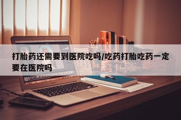 药流药微信打胎药还需要到医院吃吗/吃药打胎吃药一定要在医院吗
