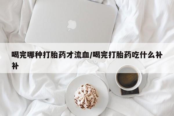 药流药微信喝完哪种打胎药才流血/喝完打胎药吃什么补补