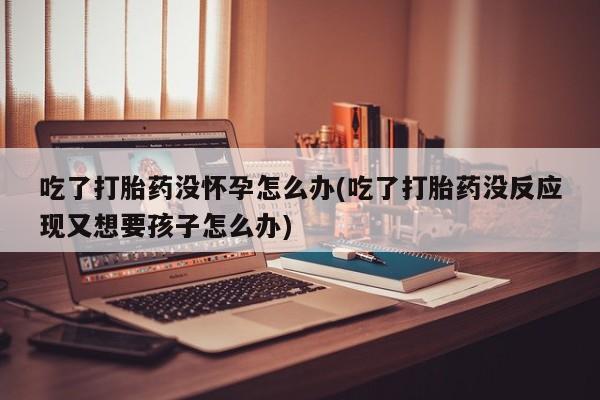 药流药微信吃了打胎药没怀孕怎么办(吃了打胎药没反应现又想要孩子怎么办)