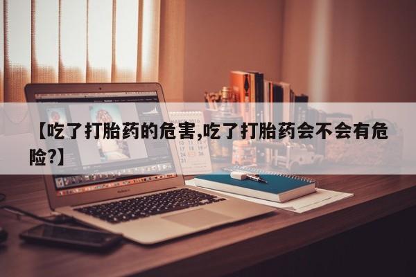药流药微信【吃了打胎药的危害,吃了打胎药会不会有危险?】