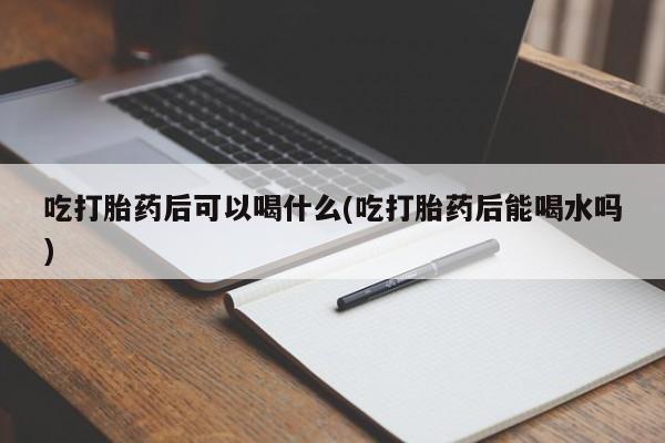 药流药微信吃打胎药后可以喝什么(吃打胎药后能喝水吗)