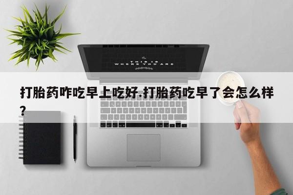 药流药微信打胎药咋吃早上吃好.打胎药吃早了会怎么样？