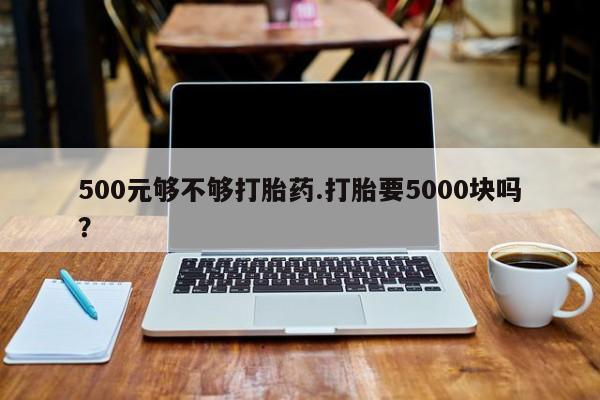 药流药微信500元够不够打胎药.打胎要5000块吗？